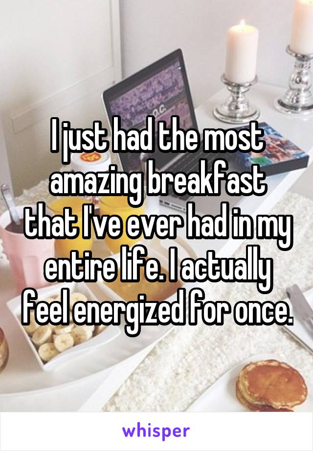 I just had the most amazing breakfast that I've ever had in my entire life. I actually feel energized for once.