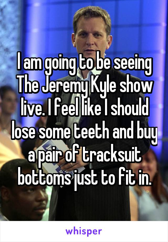 I am going to be seeing The Jeremy Kyle show live. I feel like I should lose some teeth and buy a pair of tracksuit bottoms just to fit in.