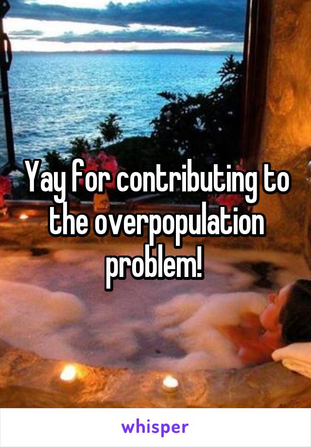 Yay for contributing to the overpopulation problem! 