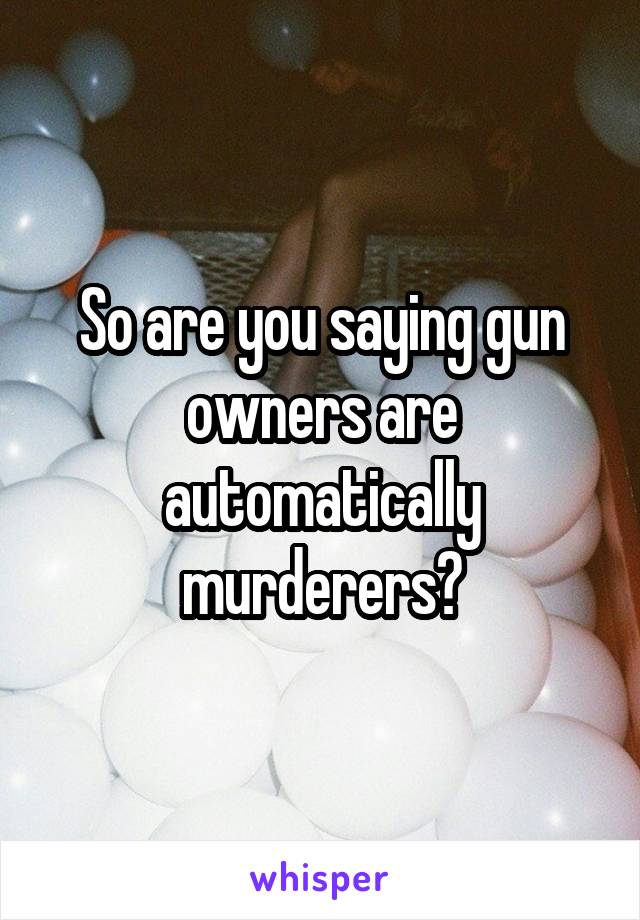 So are you saying gun owners are automatically murderers?