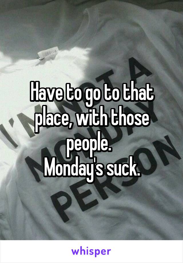 Have to go to that place, with those people.  
Monday's suck.