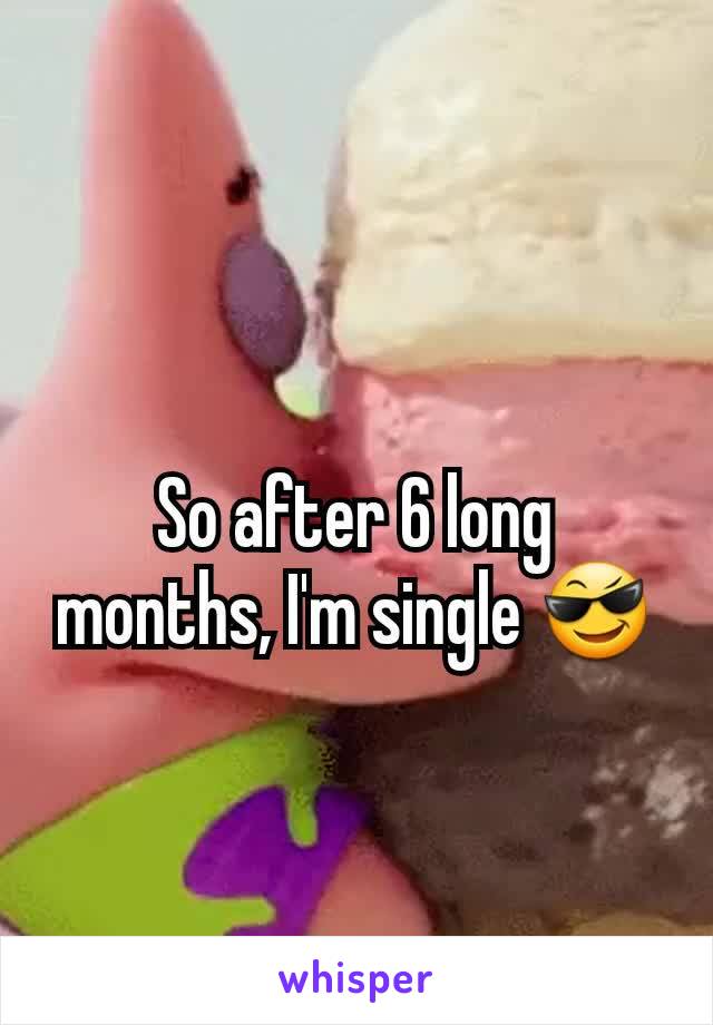 So after 6 long months, I'm single 😎