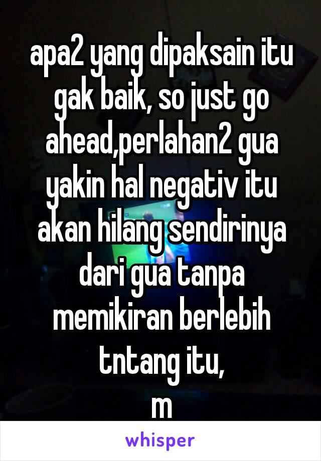 apa2 yang dipaksain itu gak baik, so just go ahead,perlahan2 gua yakin hal negativ itu akan hilang sendirinya dari gua tanpa memikiran berlebih tntang itu,
m