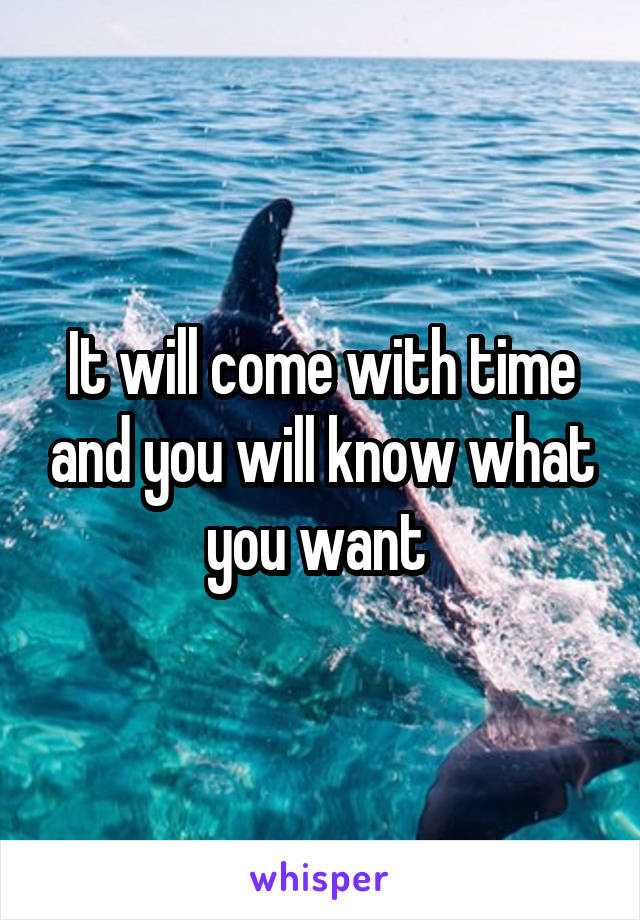 It will come with time and you will know what you want 