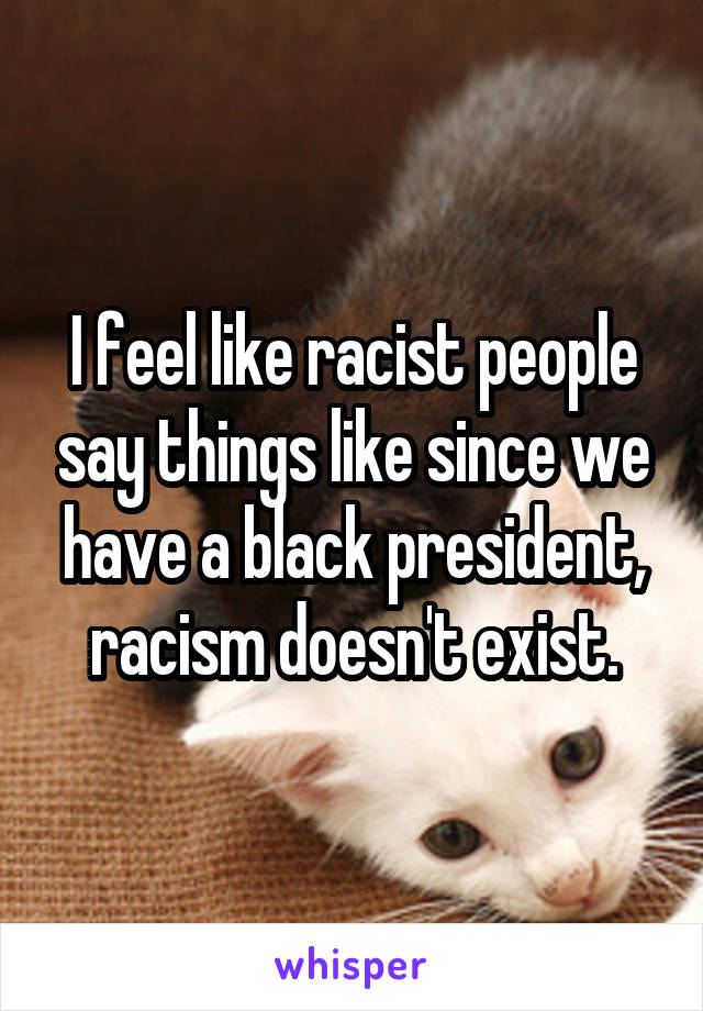 I feel like racist people say things like since we have a black president, racism doesn't exist.