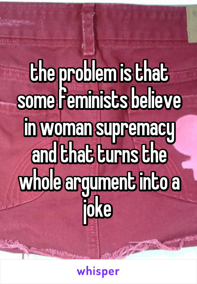 the problem is that some feminists believe in woman supremacy and that turns the whole argument into a joke 