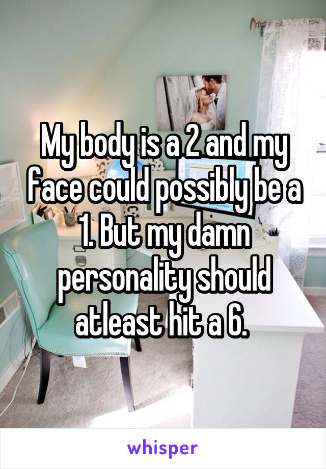 My body is a 2 and my face could possibly be a 1. But my damn personality should atleast hit a 6. 