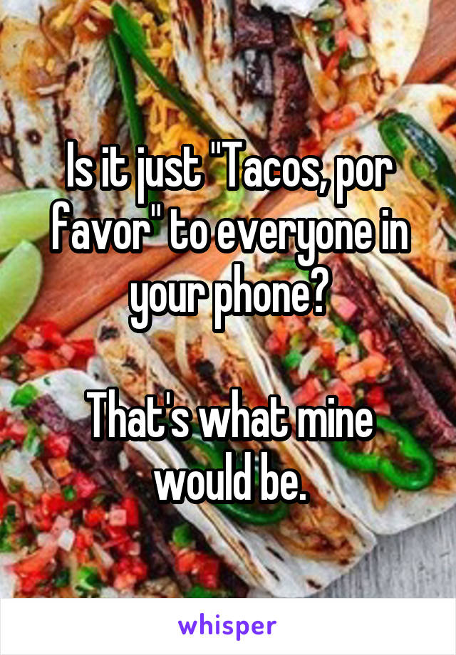 Is it just "Tacos, por favor" to everyone in your phone?

That's what mine would be.