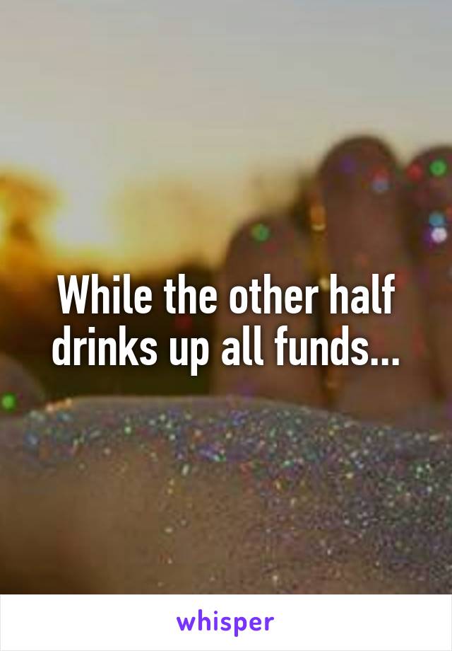 While the other half drinks up all funds...