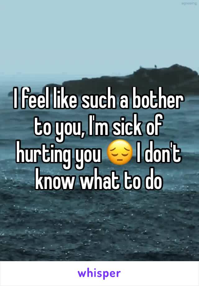 I feel like such a bother to you, I'm sick of hurting you 😔 I don't know what to do