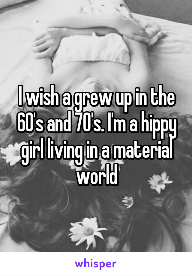 I wish a grew up in the 60's and 70's. I'm a hippy girl living in a material world