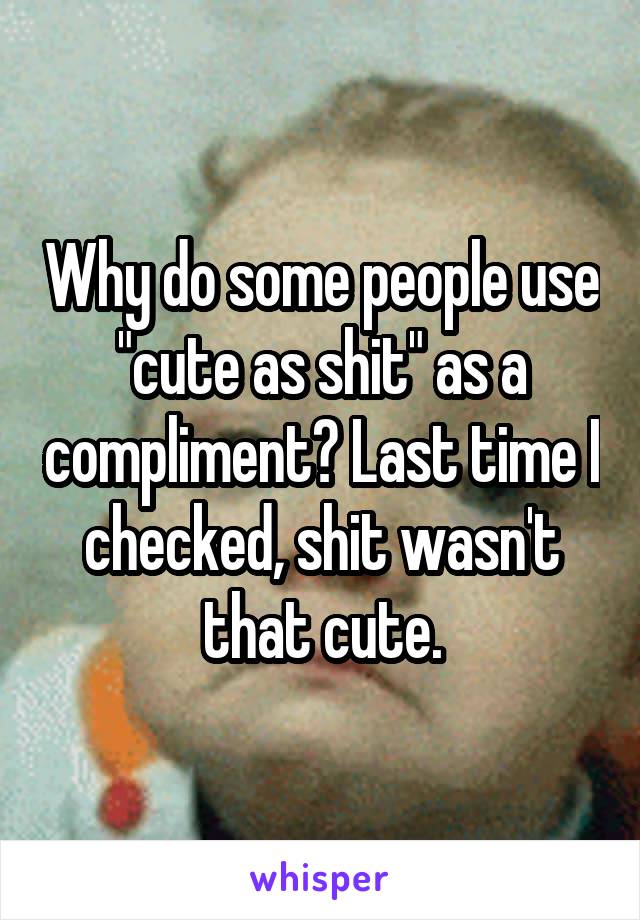 Why do some people use "cute as shit" as a compliment? Last time I checked, shit wasn't that cute.