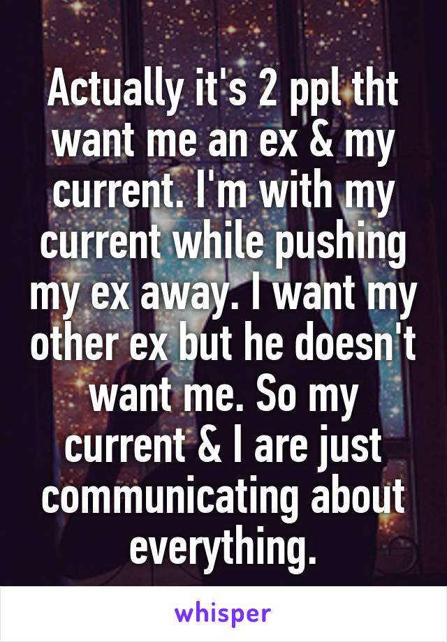 Actually it's 2 ppl tht want me an ex & my current. I'm with my current while pushing my ex away. I want my other ex but he doesn't want me. So my current & I are just communicating about everything.