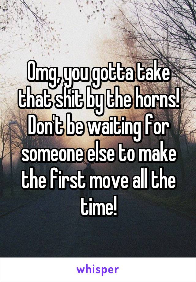Omg, you gotta take that shit by the horns!
Don't be waiting for someone else to make the first move all the time!