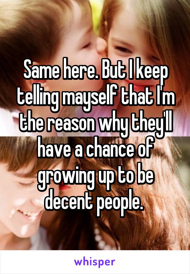 Same here. But I keep telling mayself that I'm the reason why they'll have a chance of growing up to be decent people. 