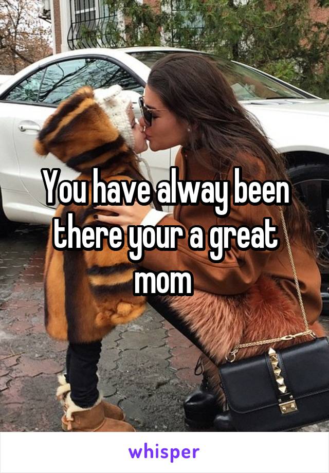 You have alway been there your a great mom 