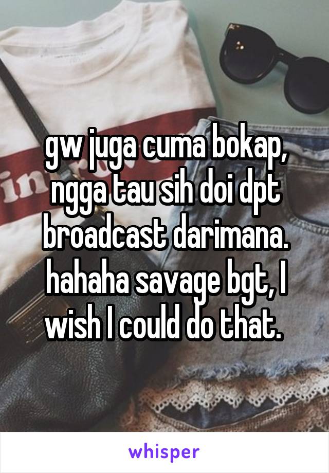 gw juga cuma bokap, ngga tau sih doi dpt broadcast darimana. hahaha savage bgt, I wish I could do that. 