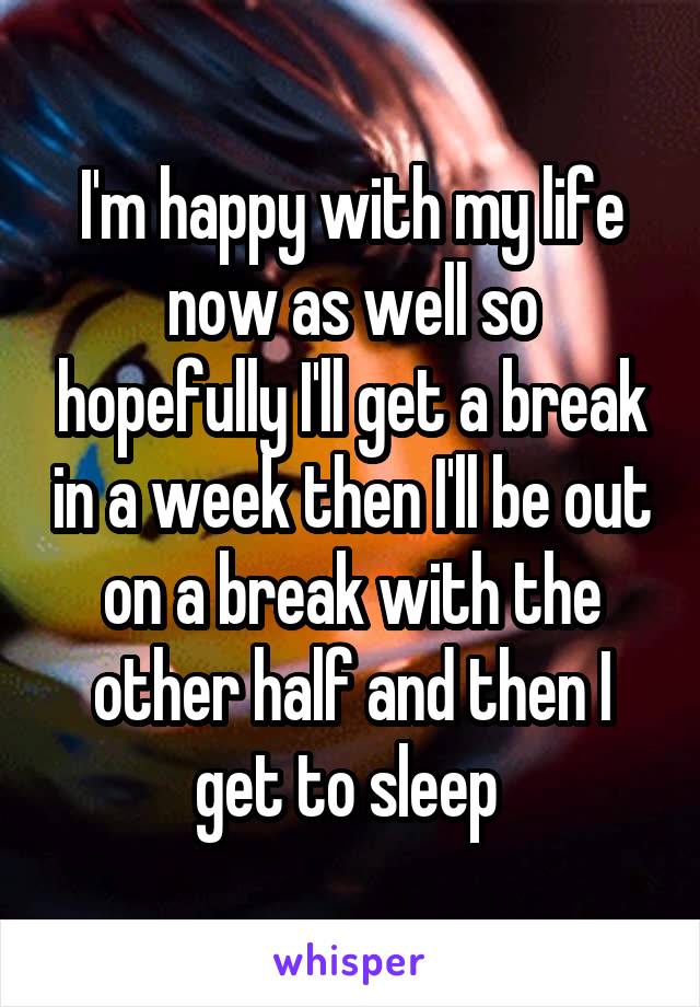 I'm happy with my life now as well so hopefully I'll get a break in a week then I'll be out on a break with the other half and then I get to sleep 