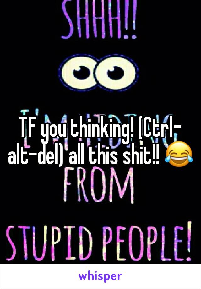 TF you thinking! (Ctrl-alt-del) all this shit!! 😂