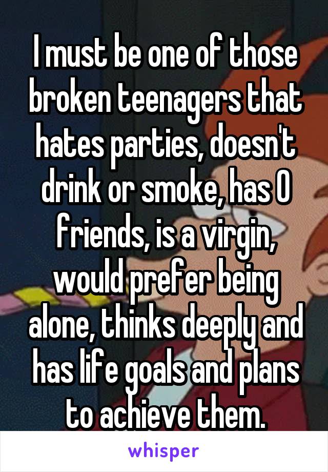 I must be one of those broken teenagers that hates parties, doesn't drink or smoke, has 0 friends, is a virgin, would prefer being alone, thinks deeply and has life goals and plans to achieve them.