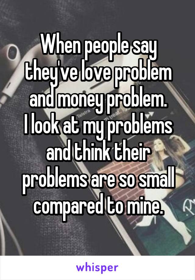 When people say they've love problem and money problem.
I look at my problems and think their problems are so small compared to mine.
