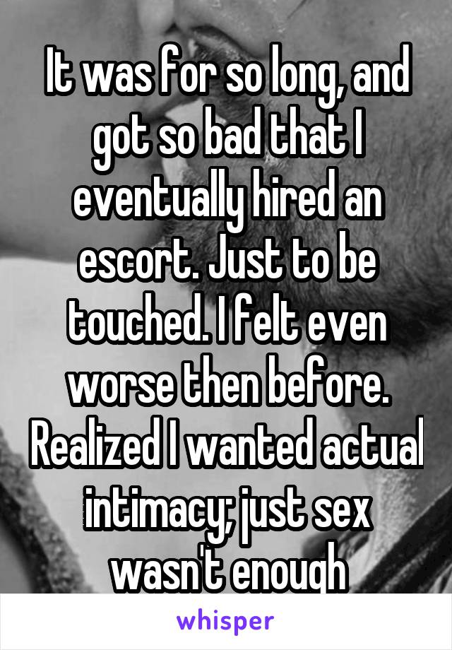 It was for so long, and got so bad that I eventually hired an escort. Just to be touched. I felt even worse then before. Realized I wanted actual intimacy; just sex wasn't enough