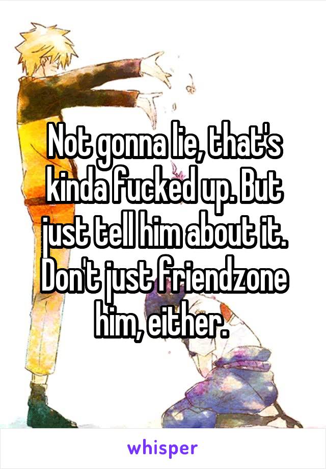 Not gonna lie, that's kinda fucked up. But just tell him about it. Don't just friendzone him, either. 