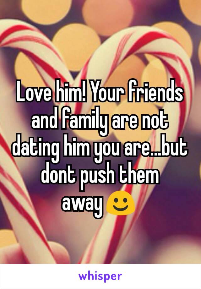Love him! Your friends and family are not dating him you are...but dont push them away☺
