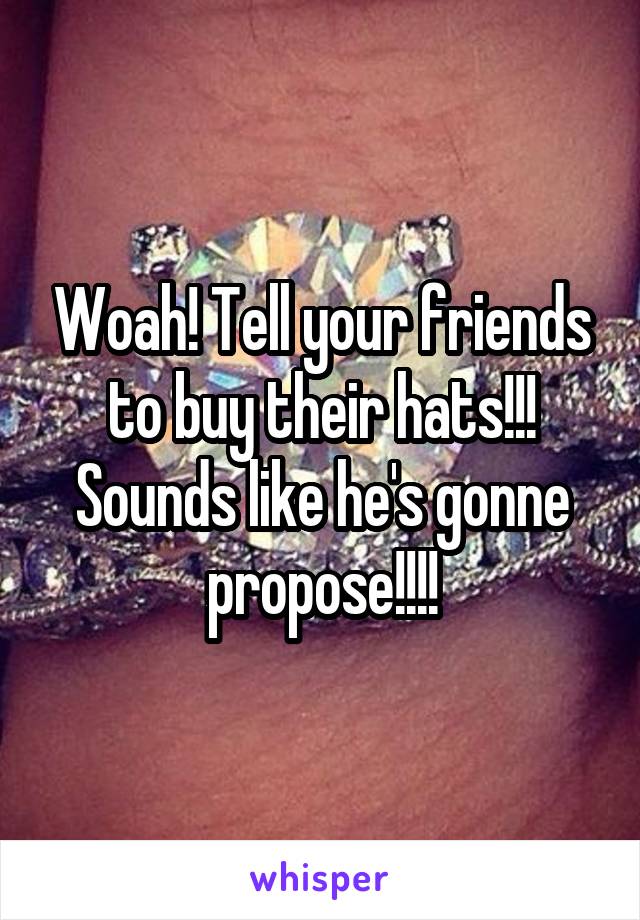 Woah! Tell your friends to buy their hats!!! Sounds like he's gonne propose!!!!