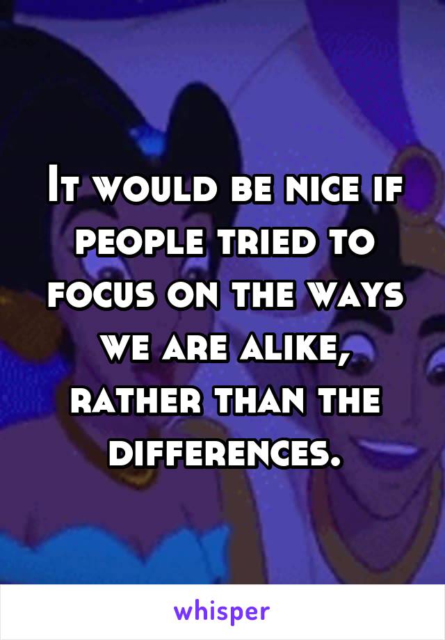 It would be nice if people tried to focus on the ways we are alike, rather than the differences.