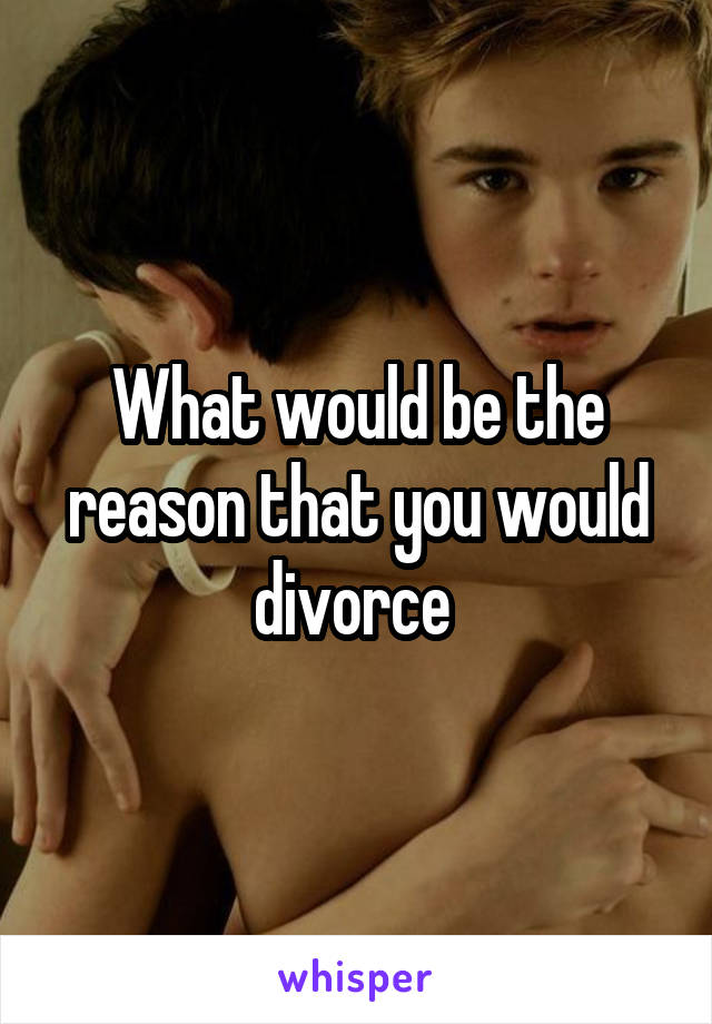 What would be the reason that you would divorce 