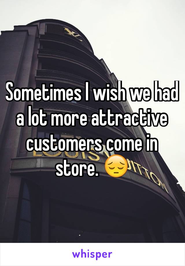 Sometimes I wish we had a lot more attractive customers come in store. 😔