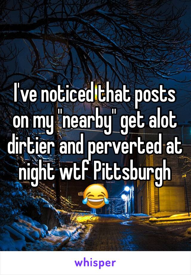 I've noticed that posts on my "nearby" get alot dirtier and perverted at night wtf Pittsburgh 😂