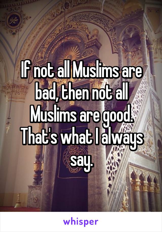If not all Muslims are bad, then not all Muslims are good. That's what I always say.