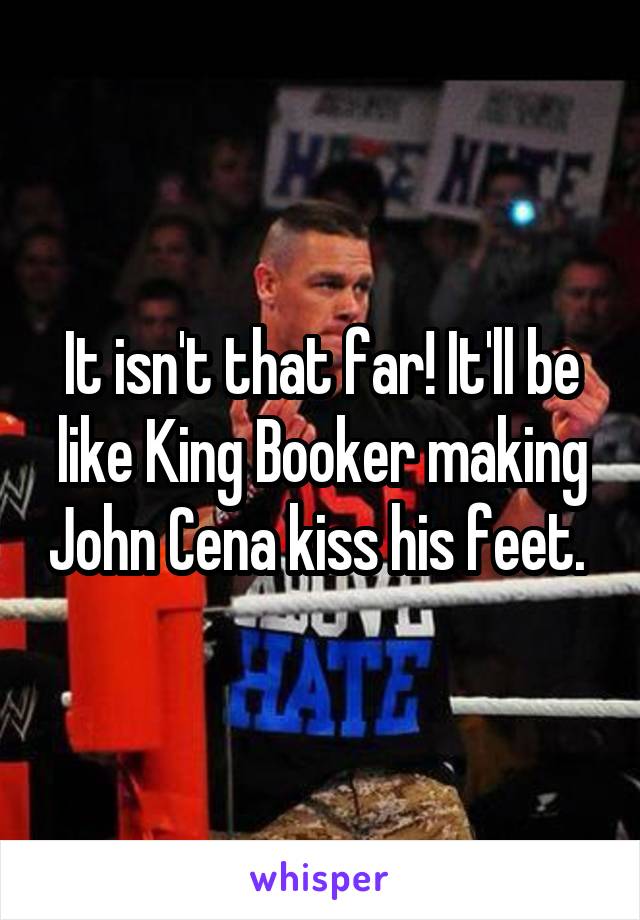 It isn't that far! It'll be like King Booker making John Cena kiss his feet. 
