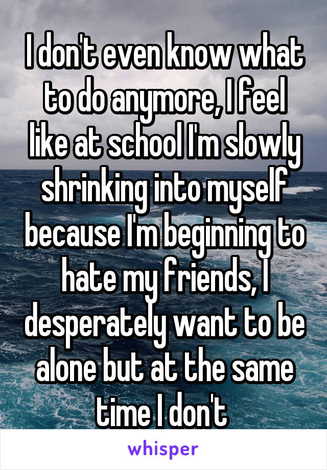 I don't even know what to do anymore, I feel like at school I'm slowly shrinking into myself because I'm beginning to hate my friends, I desperately want to be alone but at the same time I don't 