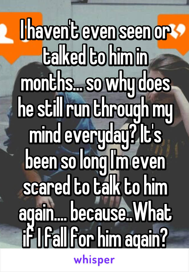 I haven't even seen or talked to him in months... so why does he still run through my mind everyday? It's been so long I'm even scared to talk to him again.... because..What if I fall for him again?