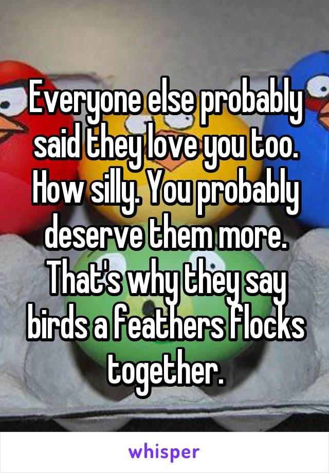 Everyone else probably said they love you too. How silly. You probably deserve them more. That's why they say birds a feathers flocks together.