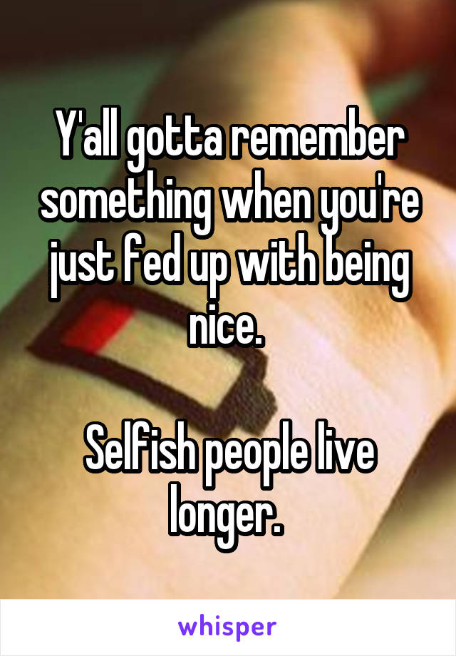 Y'all gotta remember something when you're just fed up with being nice. 

Selfish people live longer. 