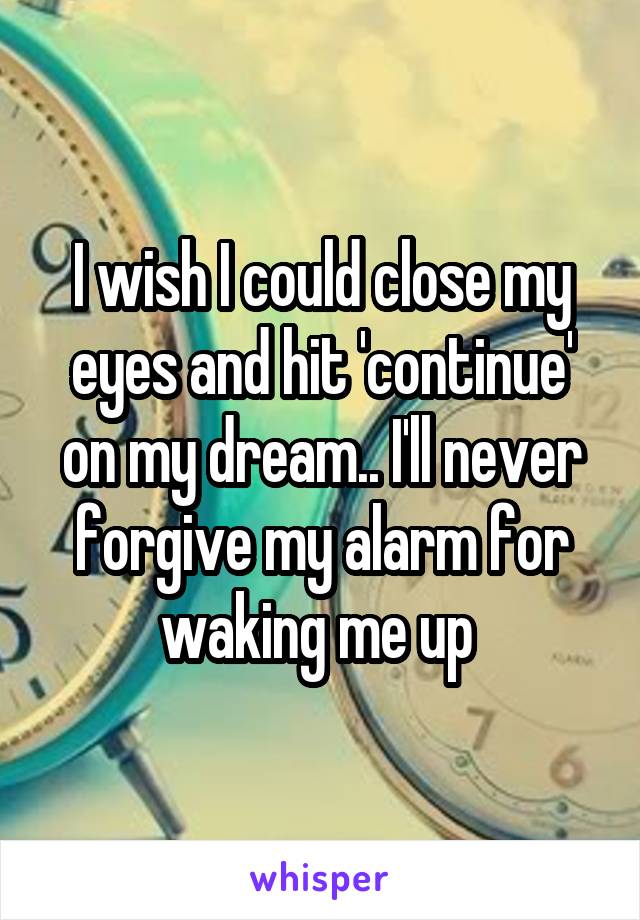 I wish I could close my eyes and hit 'continue' on my dream.. I'll never forgive my alarm for waking me up 