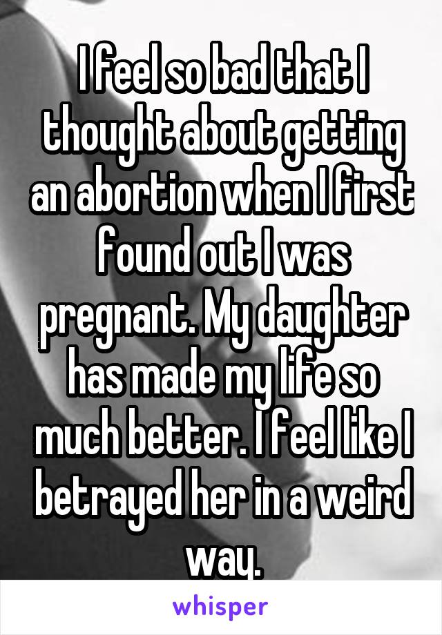 I feel so bad that I thought about getting an abortion when I first found out I was pregnant. My daughter has made my life so much better. I feel like I betrayed her in a weird way.