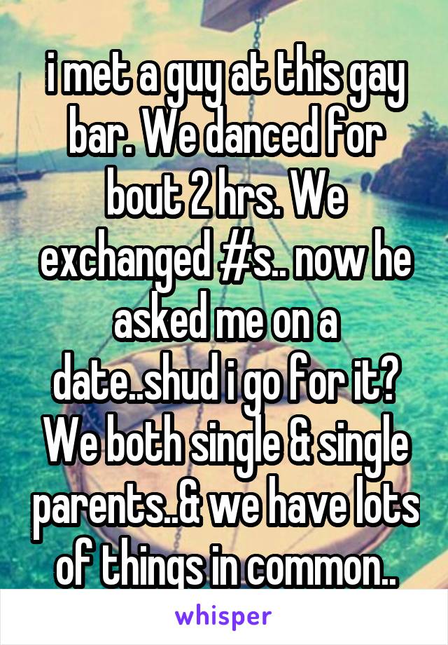 i met a guy at this gay bar. We danced for bout 2 hrs. We exchanged #s.. now he asked me on a date..shud i go for it? We both single & single parents..& we have lots of things in common..