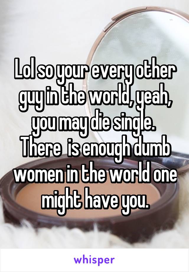 Lol so your every other guy in the world, yeah, you may die single.  There  is enough dumb women in the world one might have you.