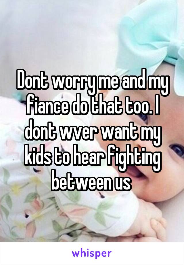 Dont worry me and my fiance do that too. I dont wver want my kids to hear fighting between us 