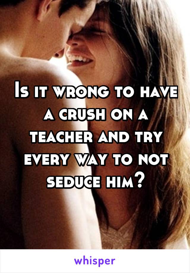 Is it wrong to have a crush on a teacher and try every way to not seduce him?