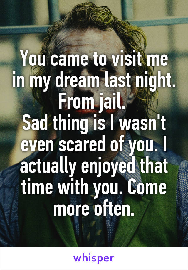 You came to visit me in my dream last night. From jail. 
Sad thing is I wasn't even scared of you. I actually enjoyed that time with you. Come more often.