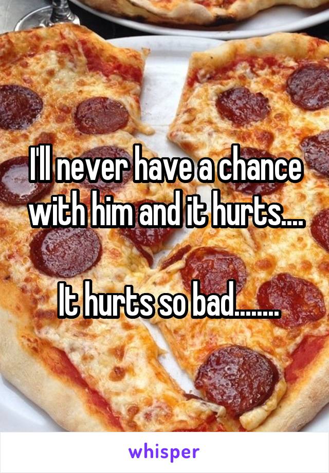 I'll never have a chance with him and it hurts....

 It hurts so bad........