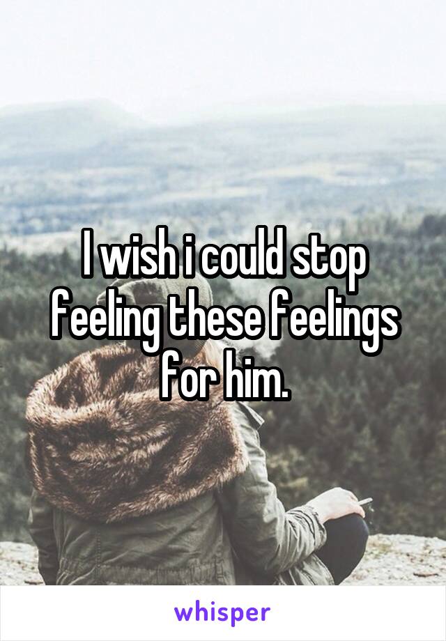 I wish i could stop feeling these feelings for him.