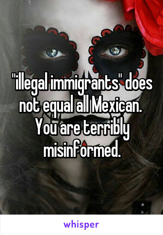 "illegal immigrants" does not equal all Mexican.  You are terribly misinformed.