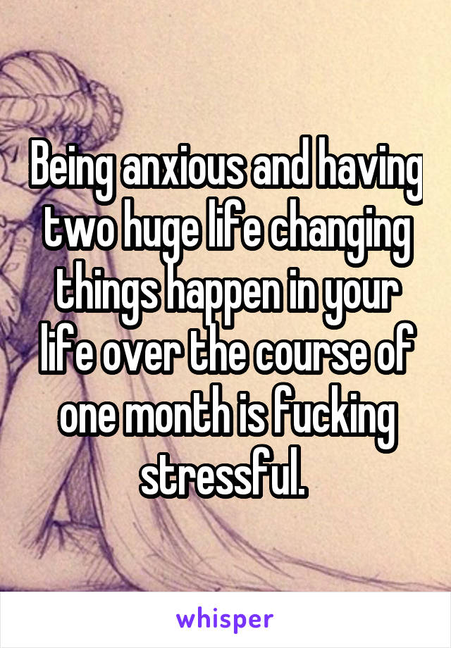 Being anxious and having two huge life changing things happen in your life over the course of one month is fucking stressful. 